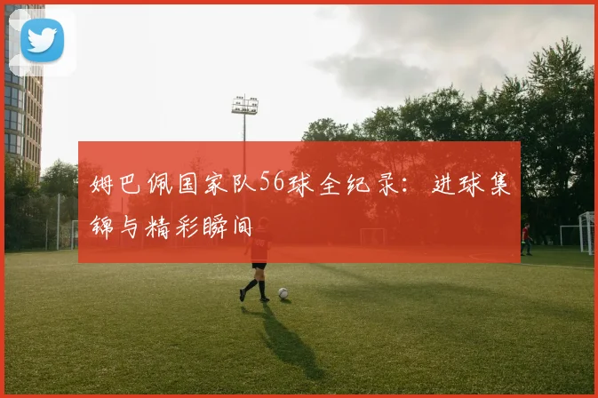 姆巴佩国家队56球全纪录:进球集锦与精彩瞬间
