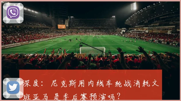 深度：尼克斯用内线车轮战消耗文班亚马 是季后赛预演吗？