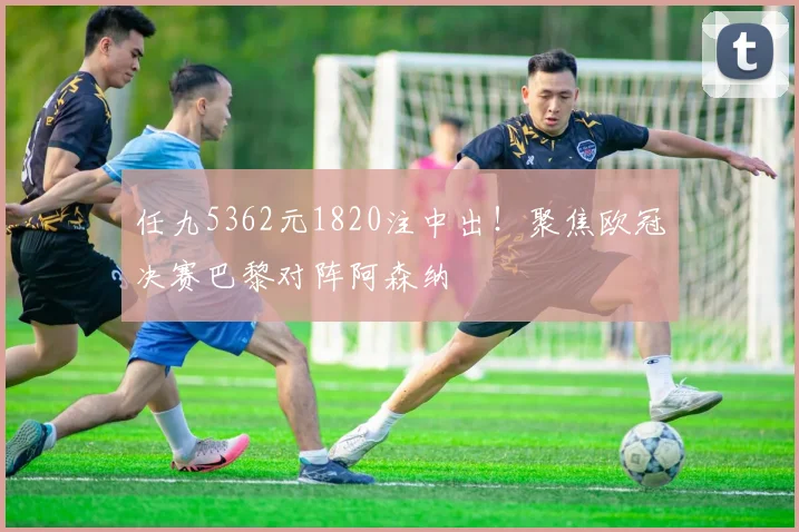任九5362元1820注中出！聚焦欧冠决赛巴黎对阵阿森纳