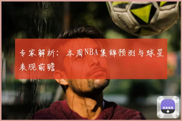 专家解析：本周NBA集锦预测与球星表现前瞻
