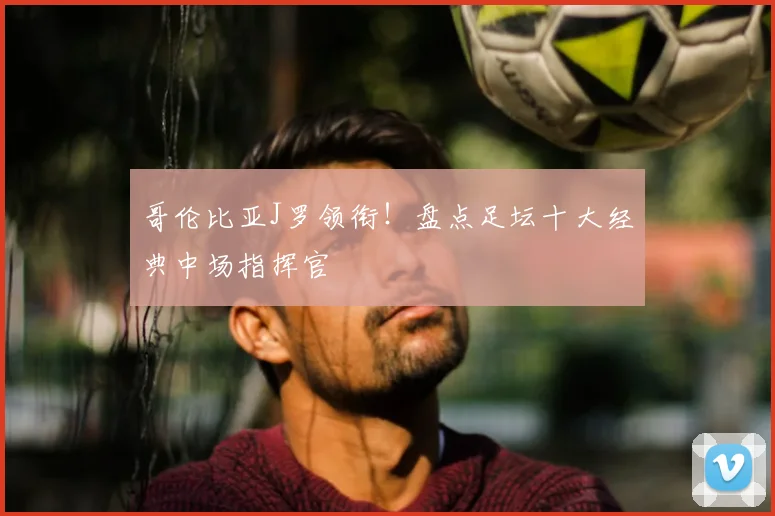 哥伦比亚J罗领衔!盘点足坛十大经典中场指挥官
