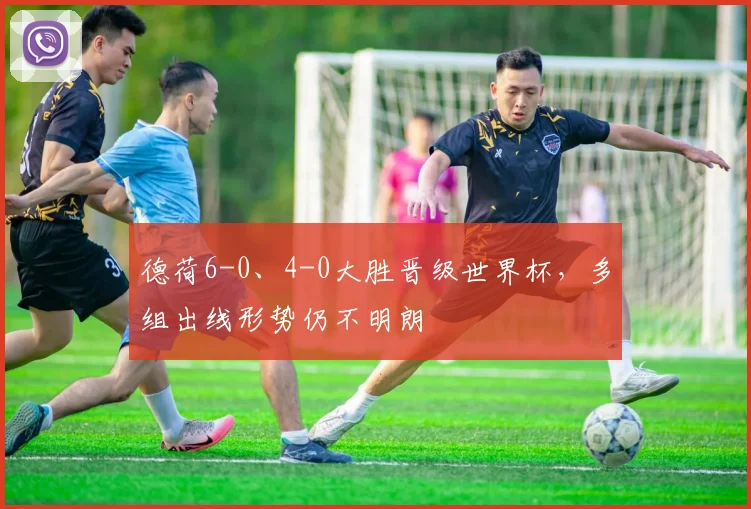德荷6-0、4-0大胜晋级世界杯，多组出线形势仍不明朗