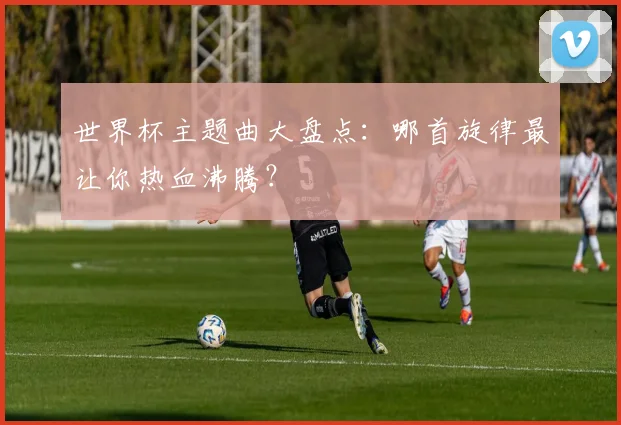 世界杯主题曲大盘点:哪首旋律最让你热血沸腾?