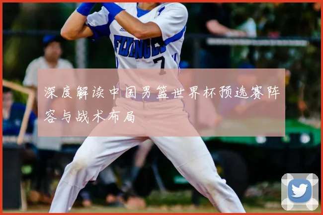 深度解读中国男篮世界杯预选赛阵容与战术布局